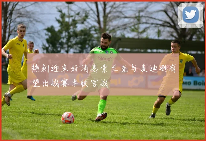 热刺迎来好消息索兰克与麦迪逊有望出战赛季收官战