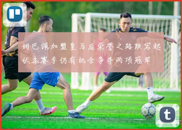 姆巴佩加盟皇马后荣誉之路跌宕起伏本赛季仍有机会争夺两项冠军