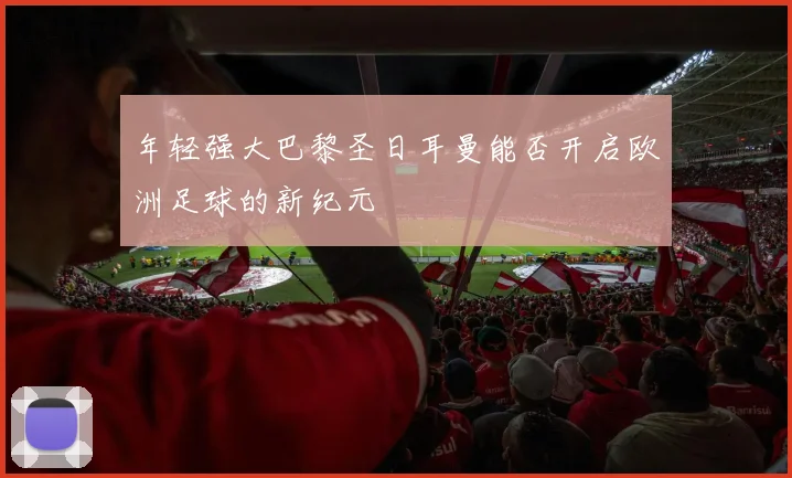 年轻强大巴黎圣日耳曼能否开启欧洲足球的新纪元