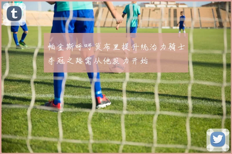 帕金斯呼吁莫布里提升统治力骑士夺冠之路需从他发力开始