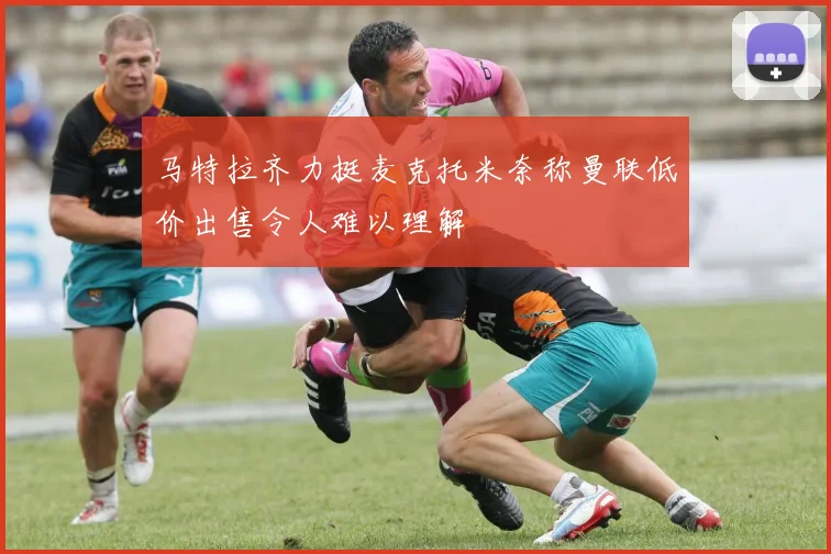 马特拉齐力挺麦克托米奈称曼联低价出售令人难以理解