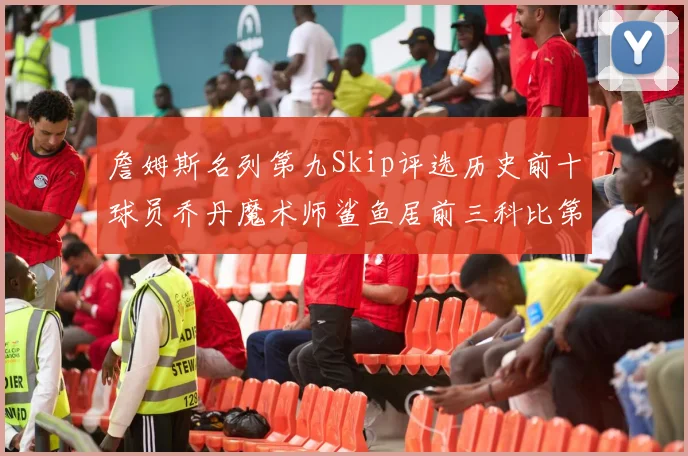 詹姆斯名列第九Skip评选历史前十球员乔丹魔术师鲨鱼居前三科比第七