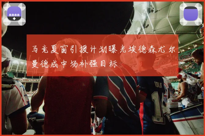 马竞夏窗引援计划曝光埃德森尤尔曼德成中场补强目标