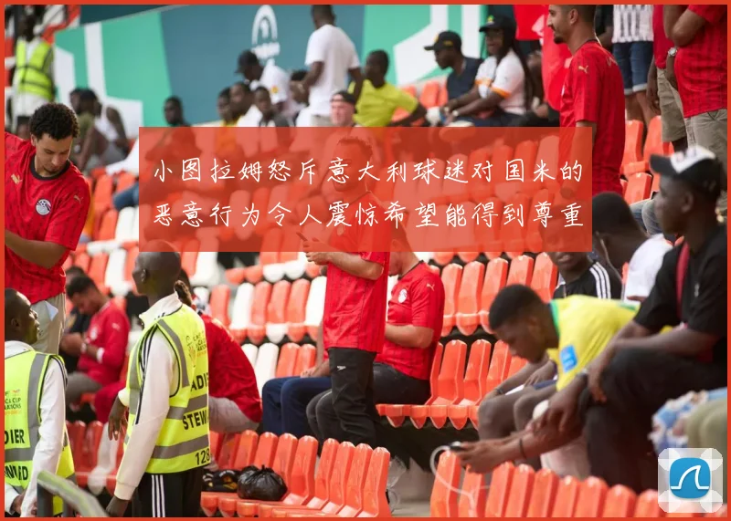 小图拉姆怒斥意大利球迷对国米的恶意行为令人震惊希望能得到尊重与支持